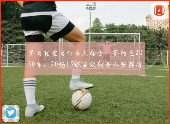 罗马官宣马伦永久转会，签约至2030年，20场15球高效射手加盟解析