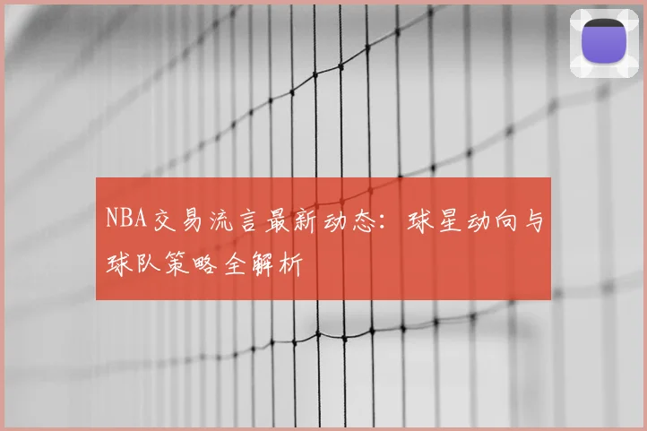 NBA交易流言最新动态:球星动向与球队策略全解析