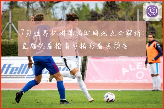 7月世界杯闭幕式时间地点全解析：直播观看指南与精彩看点预告