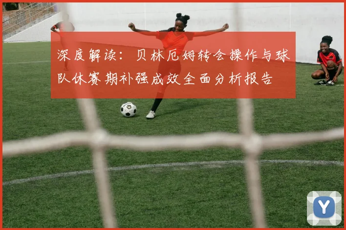 深度解读：贝林厄姆转会操作与球队休赛期补强成效全面分析报告