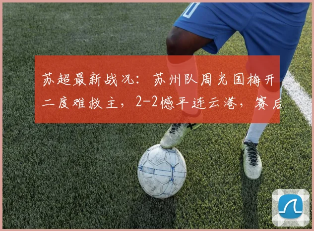 苏超最新战况：苏州队周光国梅开二度难救主，2-2憾平连云港，赛后分析解读
