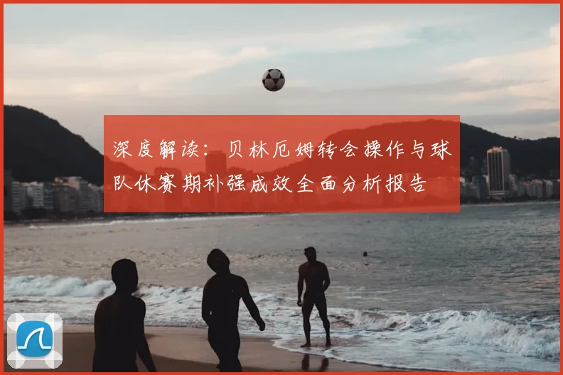 深度解读：贝林厄姆转会操作与球队休赛期补强成效全面分析报告