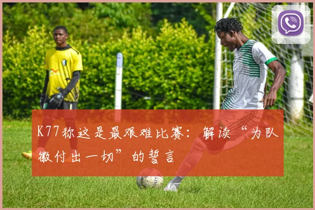 K77称这是最艰难比赛：解读“为队徽付出一切”的誓言