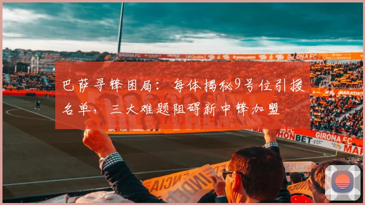 巴萨寻锋困局：每体揭秘9号位引援名单，三大难题阻碍新中锋加盟