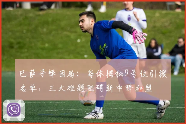 巴萨寻锋困局：每体揭秘9号位引援名单，三大难题阻碍新中锋加盟